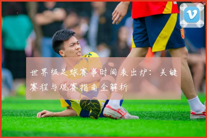 世界级足球赛事时间表出炉：关键赛程与观赛指南全解析
