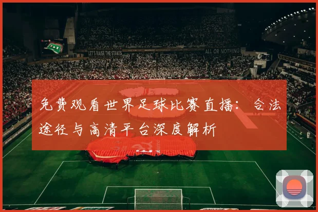 免费观看世界足球比赛直播：合法途径与高清平台深度解析
