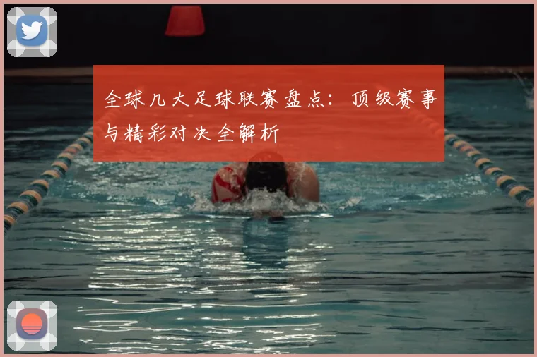 全球几大足球联赛盘点：顶级赛事与精彩对决全解析