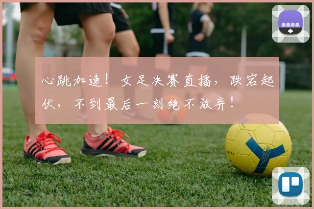 心跳加速！女足决赛直播，跌宕起伏，不到最后一刻绝不放弃！