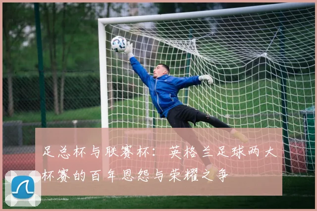 足总杯与联赛杯：英格兰足球两大杯赛的百年恩怨与荣耀之争